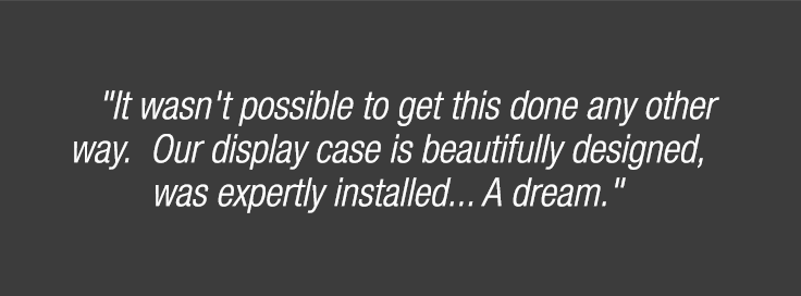 "It wasn't possible to get this done any other way. Our display case is beautifully designed, was expertly installed... A dream."