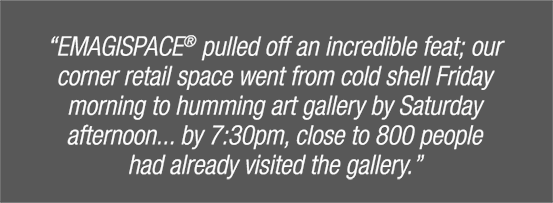 "Emagispace pulled off an incredible feat; our corner retail space went from cold shell firday mornign to humming art gallery by Saturday afternoon... by 7:30pm, close to 800 people had already visited the gallery."